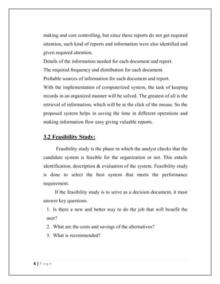 6 | P a g e
making and cost controlling, but since these reports do not get required
attention, such kind of reports and information were also identified and
given required attention.
Details of the information needed for each document and report.
The required frequency and distribution for each document.
Probable sources of information for each document and report.
With the implementation of computerized system, the task of keeping
records in an organized manner will be solved. The greatest of all is the
retrieval of information, which will be at the click of the mouse. So the
proposed system helps in saving the time in different operations and
making information flow easy giving valuable reports.
3.2 Feasibility Study:
Feasibility study is the phase in which the analyst checks that the
candidate system is feasible for the organization or not. This entails
identification, description & evaluation of the system. Feasibility study
is done to select the best system that meets the performance
requirement.
If the feasibility study is to serve as a decision document, it must
answer key questions.
1. Is there a new and better way to do the job that will benefit the
user?
2. What are the costs and savings of the alternatives?
3. What is recommended?
 