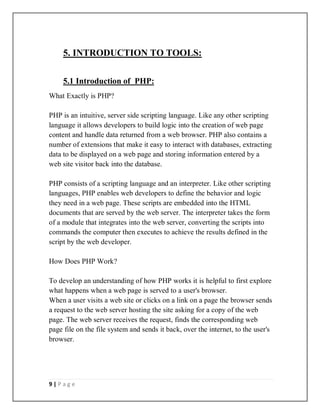 9 | P a g e
5. INTRODUCTION TO TOOLS:
5.1 Introduction of PHP:
What Exactly is PHP?
PHP is an intuitive, server side scripting language. Like any other scripting
language it allows developers to build logic into the creation of web page
content and handle data returned from a web browser. PHP also contains a
number of extensions that make it easy to interact with databases, extracting
data to be displayed on a web page and storing information entered by a
web site visitor back into the database.
PHP consists of a scripting language and an interpreter. Like other scripting
languages, PHP enables web developers to define the behavior and logic
they need in a web page. These scripts are embedded into the HTML
documents that are served by the web server. The interpreter takes the form
of a module that integrates into the web server, converting the scripts into
commands the computer then executes to achieve the results defined in the
script by the web developer.
How Does PHP Work?
To develop an understanding of how PHP works it is helpful to first explore
what happens when a web page is served to a user's browser.
When a user visits a web site or clicks on a link on a page the browser sends
a request to the web server hosting the site asking for a copy of the web
page. The web server receives the request, finds the corresponding web
page file on the file system and sends it back, over the internet, to the user's
browser.
 