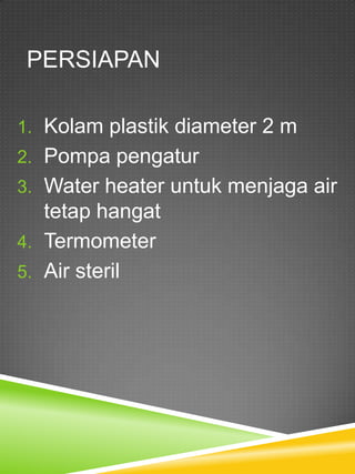 PERSIAPAN

1. Kolam plastik diameter 2 m
2. Pompa pengatur
3. Water heater untuk menjaga air
   tetap hangat
4. Termometer
5. Air steril
 