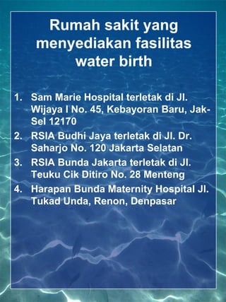 Rumah sakit yang
    menyediakan fasilitas
        water birth

1. Sam Marie Hospital terletak di Jl.
   Wijaya I No. 45, Kebayoran Baru, Jak-
   Sel 12170
2. RSIA Budhi Jaya terletak di Jl. Dr.
   Saharjo No. 120 Jakarta Selatan
3. RSIA Bunda Jakarta terletak di Jl.
   Teuku Cik Ditiro No. 28 Menteng
4. Harapan Bunda Maternity Hospital Jl.
   Tukad Unda, Renon, Denpasar
 