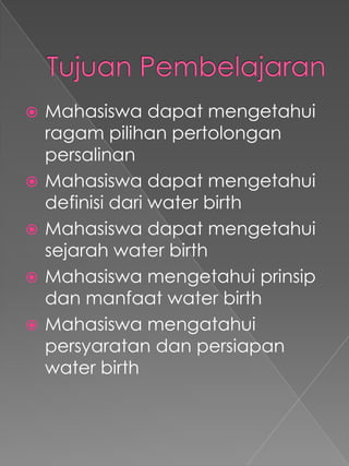    Mahasiswa dapat mengetahui
    ragam pilihan pertolongan
    persalinan
   Mahasiswa dapat mengetahui
    definisi dari water birth
   Mahasiswa dapat mengetahui
    sejarah water birth
   Mahasiswa mengetahui prinsip
    dan manfaat water birth
   Mahasiswa mengatahui
    persyaratan dan persiapan
    water birth
 