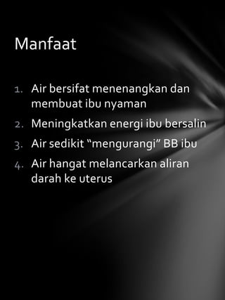 Manfaat

1. Air bersifat menenangkan dan
   membuat ibu nyaman
2. Meningkatkan energi ibu bersalin
3. Air sedikit “mengurangi” BB ibu
4. Air hangat melancarkan aliran
   darah ke uterus
 