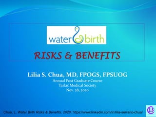 Lilia S. Chua, MD, FPOGS, FPSUOG
Annual Post Graduate Course
Tarlac Medical Society
Nov. 28, 2020
Chua, L. Water Birth Risks & Benefits. 2020. https://www.linkedin.com/in/lilia-serrano-chua/
 
