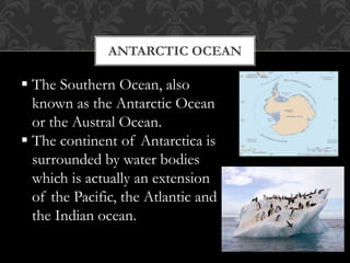 ANTARCTIC OCEAN
 The Southern Ocean, also
known as the Antarctic Ocean
or the Austral Ocean.
 The continent of Antarctica is
surrounded by water bodies
which is actually an extension
of the Pacific, the Atlantic and
the Indian ocean.
 