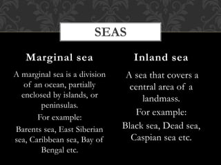 A marginal sea is a division
of an ocean, partially
enclosed by islands, or
peninsulas.
For example:
Barents sea, East Siberian
sea, Caribbean sea, Bay of
Bengal etc.
A sea that covers a
central area of a
landmass.
For example:
Black sea, Dead sea,
Caspian sea etc.
Marginal sea Inland sea
SEAS
 