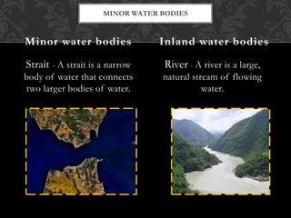 Strait - A strait is a narrow
body of water that connects
two larger bodies of water.
River - A river is a large,
natural stream of flowing
water.
Minor water bodies Inland water bodies
MINOR WATER BODIES
 