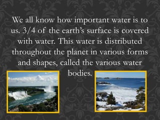 We all know how important water is to
us. 3/4 of the earth’s surface is covered
with water. This water is distributed
throughout the planet in various forms
and shapes, called the various water
bodies.
 
