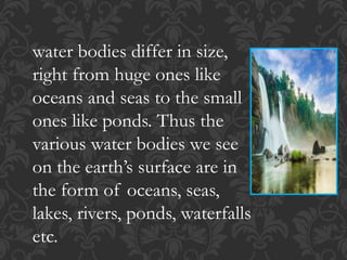 water bodies differ in size,
right from huge ones like
oceans and seas to the small
ones like ponds. Thus the
various water bodies we see
on the earth’s surface are in
the form of oceans, seas,
lakes, rivers, ponds, waterfalls
etc.
 