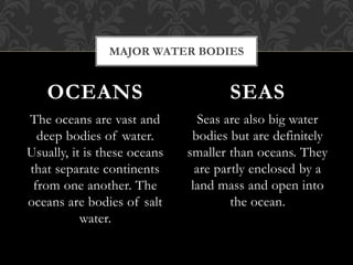 The oceans are vast and
deep bodies of water.
Usually, it is these oceans
that separate continents
from one another. The
oceans are bodies of salt
water.
Seas are also big water
bodies but are definitely
smaller than oceans. They
are partly enclosed by a
land mass and open into
the ocean.
OCEANS SEAS
MAJOR WATER BODIES
 