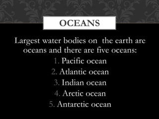 Largest water bodies on the earth are
oceans and there are five oceans:
1. Pacific ocean
2. Atlantic ocean
3. Indian ocean
4. Arctic ocean
5. Antarctic ocean
OCEANS
 