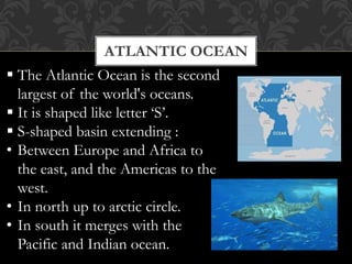 ATLANTIC OCEAN
 The Atlantic Ocean is the second
largest of the world's oceans.
 It is shaped like letter ‘S’.
 S-shaped basin extending :
• Between Europe and Africa to
the east, and the Americas to the
west.
• In north up to arctic circle.
• In south it merges with the
Pacific and Indian ocean.
 