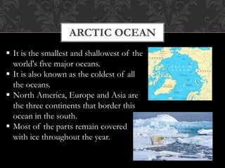 ARCTIC OCEAN
 It is the smallest and shallowest of the
world's five major oceans.
 It is also known as the coldest of all
the oceans.
 North America, Europe and Asia are
the three continents that border this
ocean in the south.
 Most of the parts remain covered
with ice throughout the year.
 
