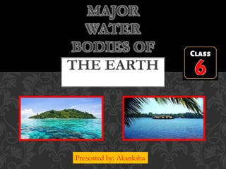 CLASS 6
MAJOR
WATER
BODIES OF
THE EARTH
Presented by: Akanksha
 
