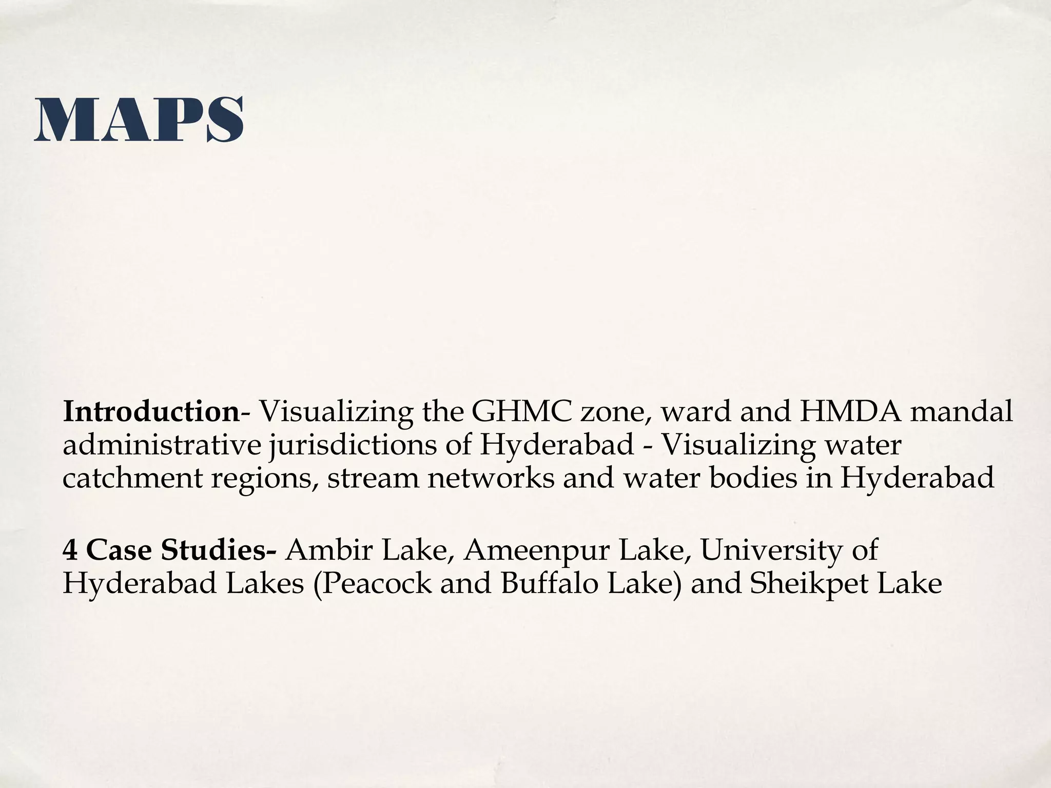MAPS



Introduction- Visualizing the GHMC zone, ward and HMDA mandal
administrative jurisdictions of Hyderabad - Visualizing water
catchment regions, stream networks and water bodies in Hyderabad

4 Case Studies- Ambir Lake, Ameenpur Lake, University of
Hyderabad Lakes (Peacock and Buffalo Lake) and Sheikpet Lake
 