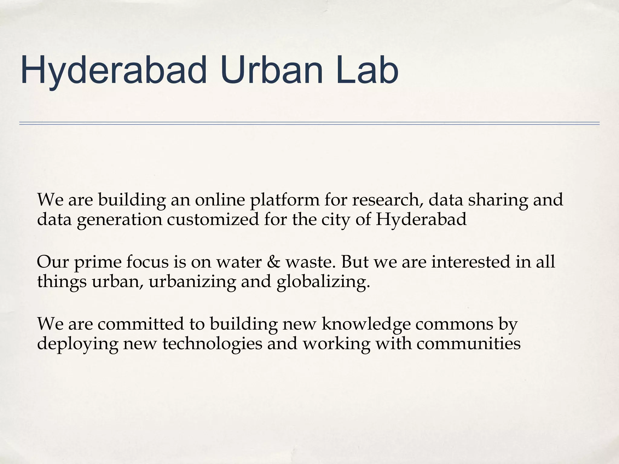 Hyderabad Urban Lab


We are building an online platform for research, data sharing and
data generation customized for the city of Hyderabad

Our prime focus is on water & waste. But we are interested in all
things urban, urbanizing and globalizing.

We are committed to building new knowledge commons by
deploying new technologies and working with communities
 