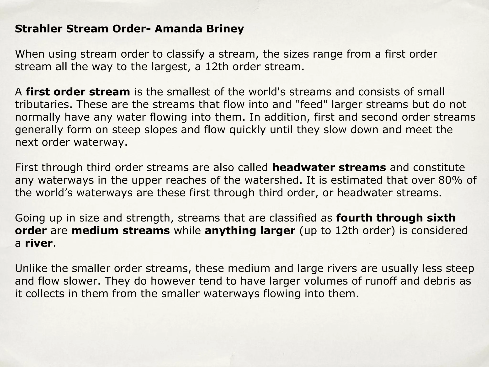 Strahler Stream Order- Amanda Briney

When using stream order to classify a stream, the sizes range from a first order
stream all the way to the largest, a 12th order stream.

A first order stream is the smallest of the world's streams and consists of small
tributaries. These are the streams that flow into and "feed" larger streams but do not
normally have any water flowing into them. In addition, first and second order streams
generally form on steep slopes and flow quickly until they slow down and meet the
next order waterway.

First through third order streams are also called headwater streams and constitute
any waterways in the upper reaches of the watershed. It is estimated that over 80% of
the world’s waterways are these first through third order, or headwater streams.

Going up in size and strength, streams that are classified as fourth through sixth
order are medium streams while anything larger (up to 12th order) is considered
a river.

Unlike the smaller order streams, these medium and large rivers are usually less steep
and flow slower. They do however tend to have larger volumes of runoff and debris as
it collects in them from the smaller waterways flowing into them.
 