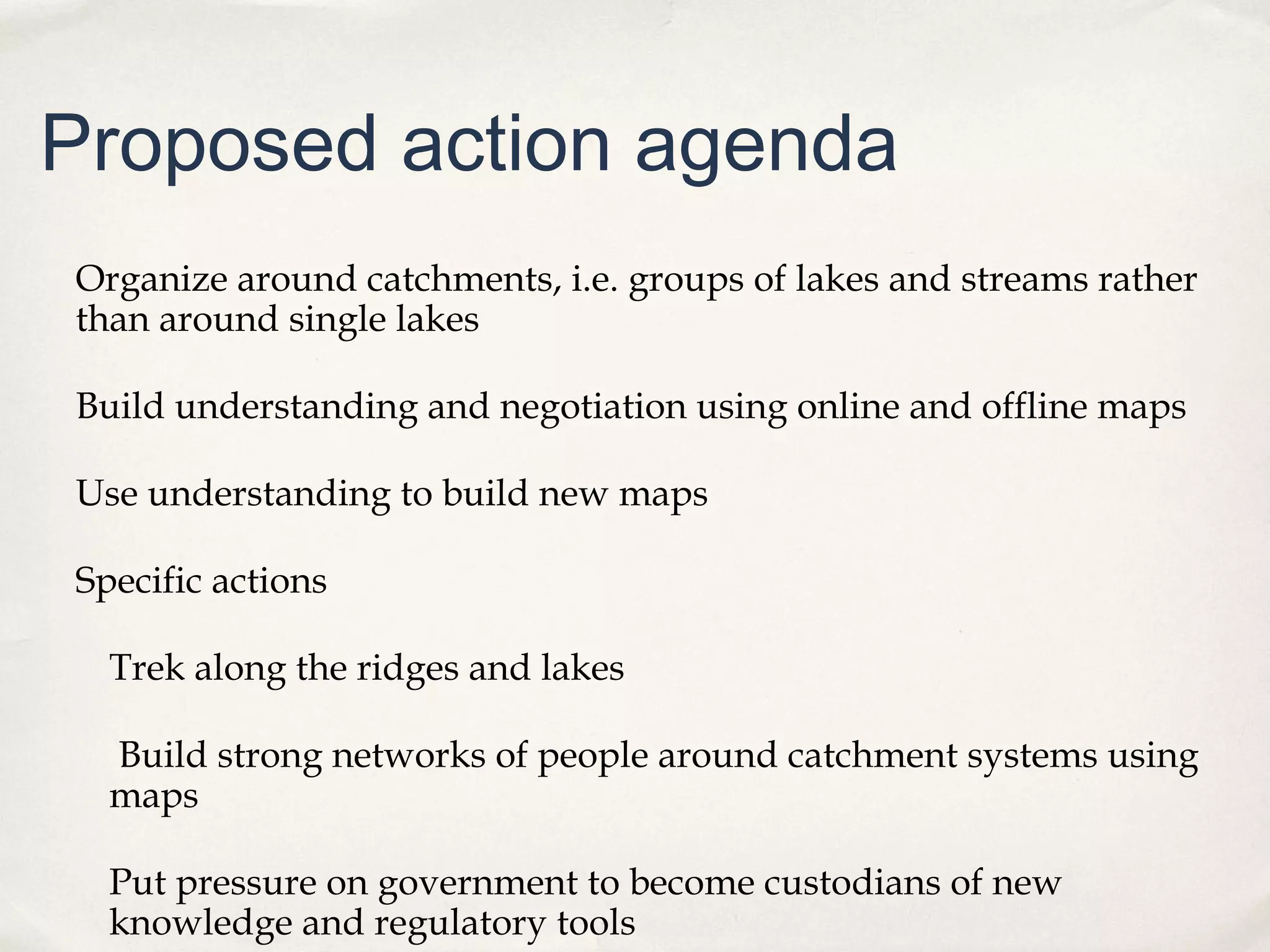 Proposed action agenda
Organize around catchments, i.e. groups of lakes and streams rather
than around single lakes

Build understanding and negotiation using online and offline maps

Use understanding to build new maps

Specific actions

  Trek along the ridges and lakes

  Build strong networks of people around catchment systems using
  maps

  Put pressure on government to become custodians of new
  knowledge and regulatory tools
 