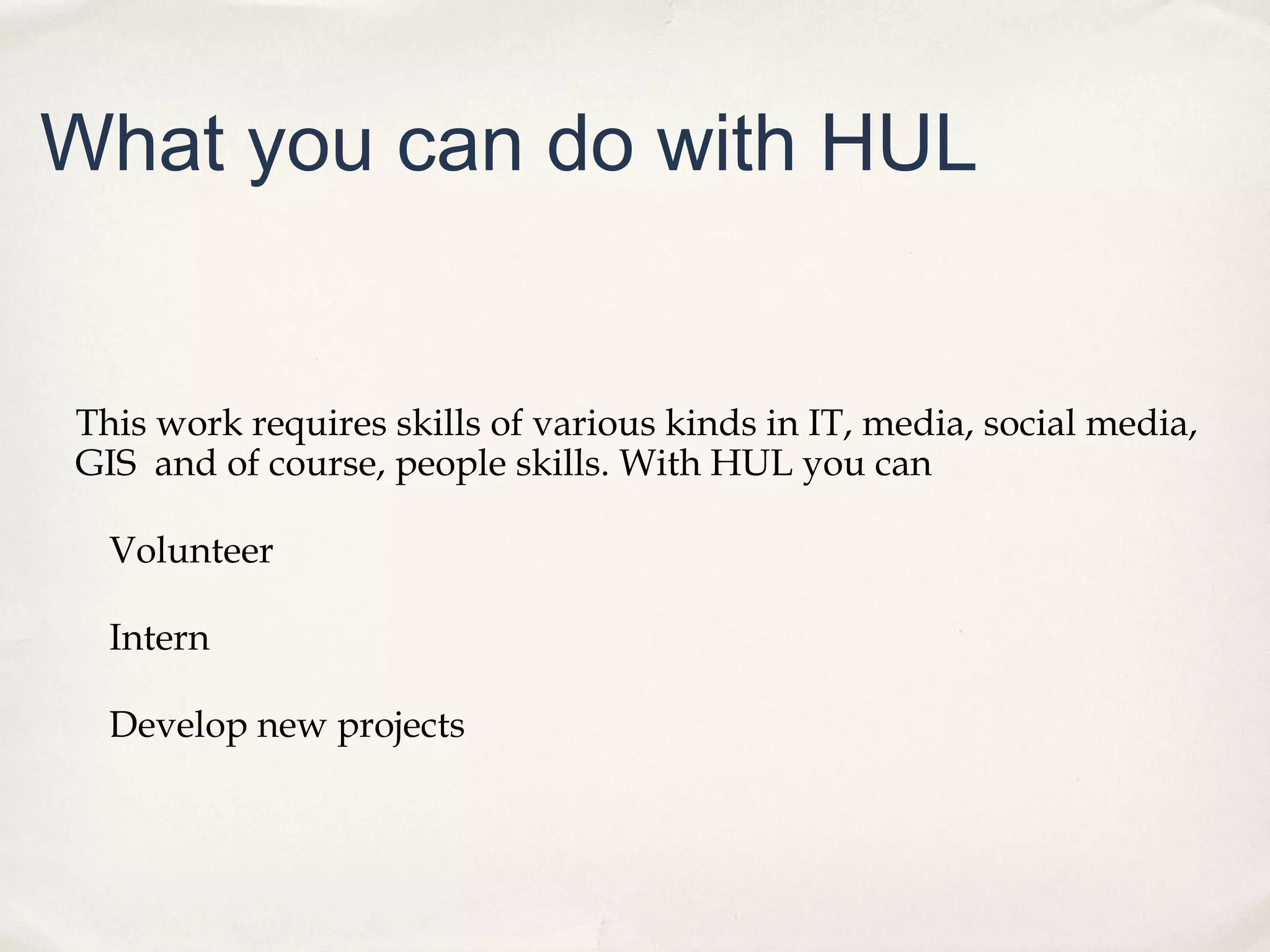 What you can do with HUL


This work requires skills of various kinds in IT, media, social media,
GIS and of course, people skills. With HUL you can

  Volunteer

  Intern

  Develop new projects
 