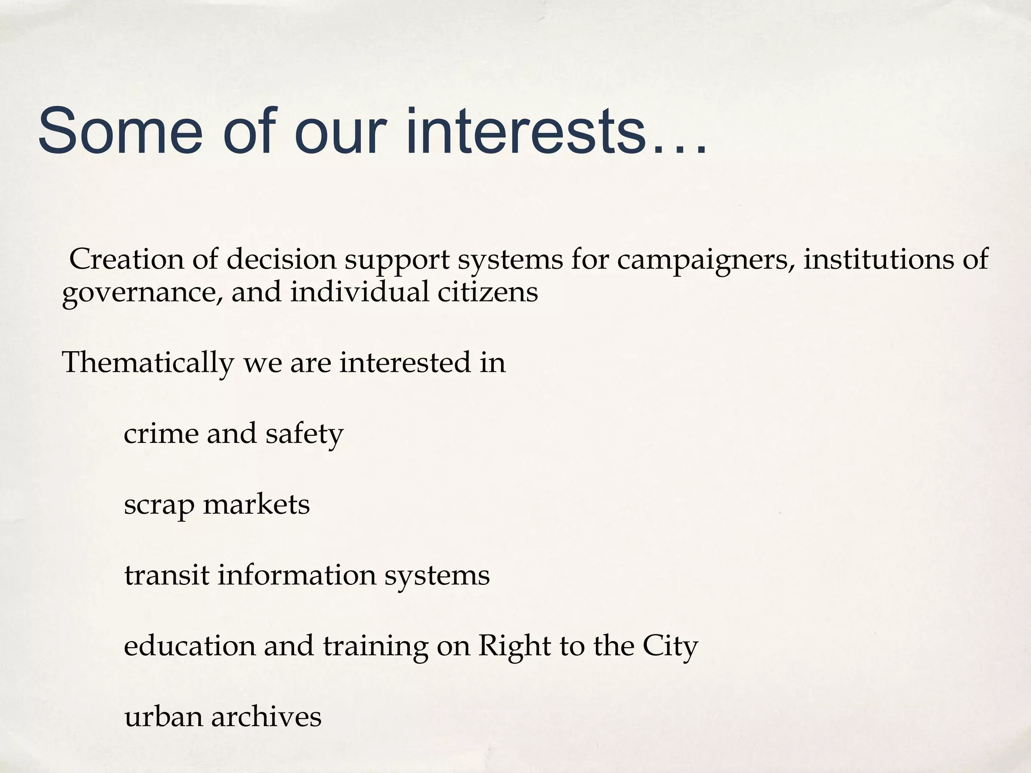 Some of our interests…
Creation of decision support systems for campaigners, institutions of
governance, and individual citizens

Thematically we are interested in

    crime and safety

    scrap markets

    transit information systems

    education and training on Right to the City

    urban archives
 