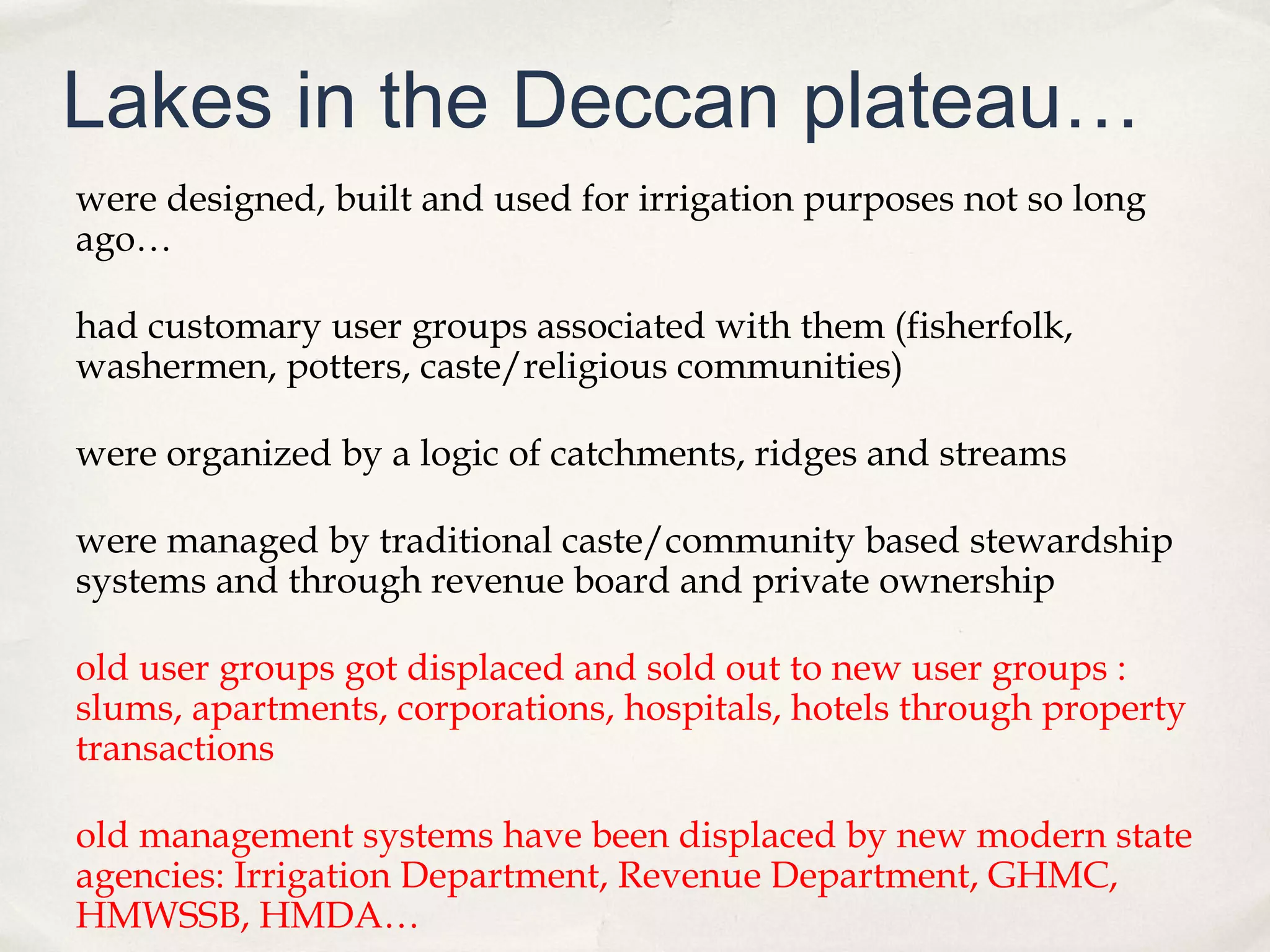 Lakes in the Deccan plateau…
were designed, built and used for irrigation purposes not so long
ago…

had customary user groups associated with them (fisherfolk,
washermen, potters, caste/religious communities)

were organized by a logic of catchments, ridges and streams

were managed by traditional caste/community based stewardship
systems and through revenue board and private ownership

old user groups got displaced and sold out to new user groups :
slums, apartments, corporations, hospitals, hotels through property
transactions

old management systems have been displaced by new modern state
agencies: Irrigation Department, Revenue Department, GHMC,
HMWSSB, HMDA…
 