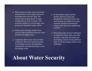     Water issues are often seen in local and
     national terms, but the global picture is
     becoming more relevant. E.g., The
     tsunami and ensuing floods in Japan
     wreaked havoc on its economy with
     economic spillovers in technology, auto
     production and global supply chains.

    Policy areas of energy, health, food
     security and environment intersect water
     demand and supply issues.

    Arguments about water wars are likely
     overblown. However, historical norms
     are changing owing to demographics,
     urbanization and industrialization in the
     developing world.
 