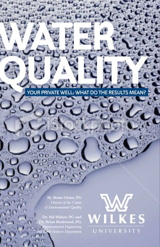 WATER
QUALITY
 YOUR PRIVATE WELL: WHAT DO THE RESULTS MEAN?




           By Brian Oram, PG
             Director of the Center
         of Environmental Quality

        Dr. Sid Halsor, PG and
     Dr. Brian Redmond, PG,
        Environmental Engineering
    and Earth Sciences Department
 