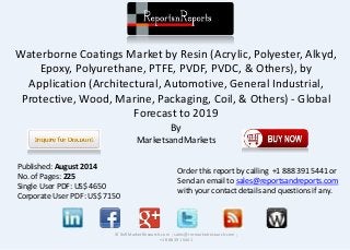 Waterborne Coatings Market by Resin (Acrylic, Polyester, Alkyd,
Epoxy, Polyurethane, PTFE, PVDF, PVDC, & Others), by
Application (Architectural, Automotive, General Industrial,
Protective, Wood, Marine, Packaging, Coil, & Others) - Global
Forecast to 2019
By
MarketsandMarkets
© RnRMarketResearch.com ; sales@rnrmarketresearch.com ;
+1 888 391 5441
Published: August 2014
No. of Pages: 225
Single User PDF: US$ 4650
Corporate User PDF: US$ 7150
Order this report by calling +1 888 391 5441 or
Send an email to sales@reportsandreports.com
with your contact details and questions if any.
 
