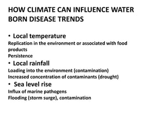 • Local temperature
Replication in the environment or associated with food
products
Persistence
• Local rainfall
Loading into the environment (contamination)
Increased concentration of contaminants (drought)
• Sea level rise
Influx of marine pathogens
Flooding (storm surge), contamination
HOW CLIMATE CAN INFLUENCE WATER
BORN DISEASE TRENDS
 