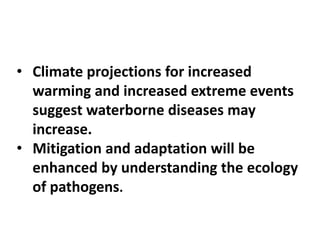 • Climate projections for increased
warming and increased extreme events
suggest waterborne diseases may
increase.
• Mitigation and adaptation will be
enhanced by understanding the ecology
of pathogens.
 