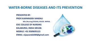 WATER-BORNE DISEASES AND ITS PREVENTION
PRESENTED BY:
PROF.VIJAYARADDI VANDALI
MSc (Nursing),PGDHA, PGCDE. MIPHA.
ESIC COLLEGE OF NURSING
KALABURGI, INDIA-585106
MOBILE: +91 9509695123
EMAIL: vijayvandali84@gmail.com
 