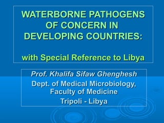 WATERBORNE PATHOGENS
OF CONCERN IN
DEVELOPING COUNTRIES:
with Special Reference to Libya
Prof. Khalifa Sifaw Ghenghesh
Dept. of Medical Microbiology,
Faculty of Medicine
Tripoli - Libya

 
