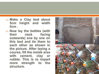  Make a Clay bed about
5cm height and width
5cm .
 Now lay the bottles (with
their neck facing
outwards) one by one on
this bed and tie them to
each other as shown in
the picture. After laying a
course, fill the inside area
with cement, clay or
rubble. This is to impart
more strength to the
structure.
 