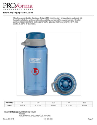 BPA-free water bottle. Eastman Tritan (TM) copolyester. Unique twist and drink lid.
               Exceptional clarity and unmatched durability compared to polycarbonate. Shatter,
               stain and odor resistant. Dishwasher safe. Stanley lifetime warranty. BPA free
               plastic. 8.25" x 3" diameter.




    Quantity             48                150               300                450                  600
     Price             $ 15.38           $ 14.74            $ 12.82           $ 11.22            $ 10.68



 Imprint Method: IMPRINT METHOD
                 Printed
                 ADDITIONAL COLORS/LOCATIONS
March 09, 2010                                     317-823-9004                                            Page 1
 