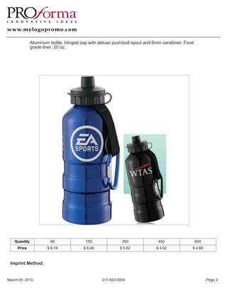 Aluminum bottle. Hinged cap with deluxe push/pull spout and 6mm carabiner. Food
               grade liner. 20 oz.




    Quantity            96               150               300              450                  600
     Price             $ 6.74           $ 6.46            $ 5.62           $ 4.92            $ 4.68



 Imprint Method:


March 09, 2010                                   317-823-9004                                          Page 2
 