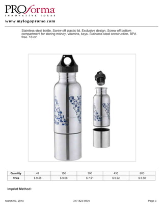 Stainless steel bottle. Screw off plastic lid. Exclusive design. Screw off bottom
               compartment for storing money, vitamins, keys. Stainless steel construction. BPA
               free. 18 oz.




    Quantity             48                150               300                450                 600
     Price             $ 9.48             $ 9.08            $ 7.91             $ 6.92              $ 6.58



 Imprint Method:


March 09, 2010                                     317-823-9004                                             Page 3
 