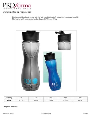 Biodegradable plastic bottle with lid will breakdown in 5 years in a managed landfill.
               Flip top lid with ergonomic bottle shape. BPA free. 22 oz




    Quantity             48                 150                300                450                   600
     Price              $ 7.18             $ 6.88             $ 5.98             $ 5.23             $ 4.98



 Imprint Method:


March 09, 2010                                      317-823-9004                                              Page 4
 
