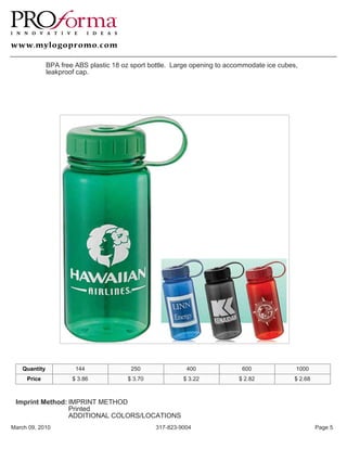 BPA free ABS plastic 18 oz sport bottle. Large opening to accommodate ice cubes,
               leakproof cap.




    Quantity            144               250               400              600              1000
     Price             $ 3.86            $ 3.70            $ 3.22           $ 2.82            $ 2.68



 Imprint Method: IMPRINT METHOD
                 Printed
                 ADDITIONAL COLORS/LOCATIONS
March 09, 2010                                    317-823-9004                                         Page 5
 