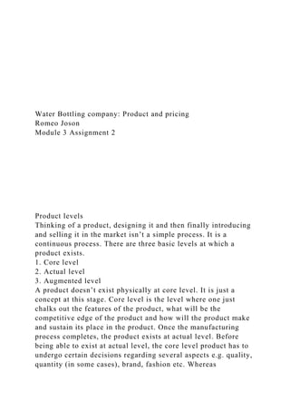 Water Bottling company: Product and pricing
Romeo Joson
Module 3 Assignment 2
Product levels
Thinking of a product, designing it and then finally introducing
and selling it in the market isn’t a simple process. It is a
continuous process. There are three basic levels at which a
product exists.
1. Core level
2. Actual level
3. Augmented level
A product doesn’t exist physically at core level. It is just a
concept at this stage. Core level is the level where one just
chalks out the features of the product, what will be the
competitive edge of the product and how will the product make
and sustain its place in the product. Once the manufacturing
process completes, the product exists at actual level. Before
being able to exist at actual level, the core level product has to
undergo certain decisions regarding several aspects e.g. quality,
quantity (in some cases), brand, fashion etc. Whereas
 