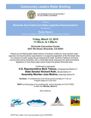 RSVP here: https://www.surveymonkey.com/s/TNHTQ2L
Community Leaders Water Briefing
Featuring
Riverside Area Federal and State Legislative Representatives
Also featuring
Randy Record
Chairman of the Board, Metropolitan Water District of Southern California
Friday, March 13, 2015
11:30a.m. to 1:00p.m.
Hudson Conference Center – Martin Conference Center – Martin Luther King,
Riverside Convention Center
3637 5th Street, Riverside, CA 92501
Please join the Metropolitan Water District of Southern California, local member water
agencies and local business organizations in recognizing legislators of the Riverside Area.
An overview of water supply issues impacting the state, Southern California and local
communities will be presented, with a moderated panel response from state and federal
legislators on how these water issues impact the greater Riverside area.
Confirmed to participate:
U.S. Representative Mark Takano, Congressional District 41
State Senator Richard Roth, Senate District 31
Assembly Member Jose Medina, Assembly District 61
Schedule: A complimentary lunch will be served promptly at 11:30 a.m.
Program begins at 12:00 noon.
RSVP by clicking here or by contacting Ms. Ivonne Gonzales at 213-217-5630
no later than Monday, March 9.
Also hosted by:
 