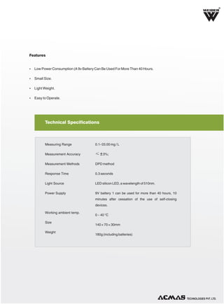 R

Features

Ÿ Low Power Consumption (A 9v Battery Can Be Used For More Than 40 Hours.
Ÿ Small Size.
Ÿ Light Weight.
Ÿ Easy to Operate.

Technical Specifications

Measuring Range

0.1- 03.00 mg / L

Measurement Accuracy

≤ ± 3%;

Measurement Methods

DPD method

Response Time

0.3 seconds

Light Source

LED silicon LED, a wavelength of 510nm.

Power Supply

9V battery 1 can be used for more than 40 hours, 10
minutes after cessation of the use of self-closing
devices.

Working ambient temp.
Size
Weight

0 ~ 40 °C
140 × 70 × 30mm
180g (including batteries)

TECHNOLOGIES PVT. LTD.

 