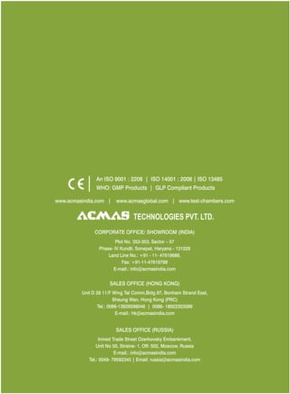 An ISO 9001 : 2208 | ISO 14001 : 2008 | ISO 13485
WHO: GMP Products | GLP Compliant Products
www.acmasindia.com |

www.acmasglobal.com | www.test-chambers.com

TECHNOLOGIES PVT. LTD.
CORPORATE OFFICE/ SHOWROOM (INDIA)
Plot No. 352-353, Sector – 57
Phase- IV Kundli, Sonepat, Haryana - 131028
Land Line No.: +91 - 11- 47619688,
Fax: +91-11-47619788
E-mail.: info@acmasindia.com

SALES OFFICE (HONG KONG)
Unit D 28 11/F Wing Tat Comm,Bidg 97, Bonham Strand East,
Sheung Wan, Hong Kong (PRC)
Tel.: 0086-13929598046 | 0086- 18922303099
E-mail.: hk@acmasindia.com

SALES OFFICE (RUSSIA)
Inmed Trade Street Ozerkovsky Embankment,
Unit No 50, Straine- 1, Off- 502, Moscow, Russia
E-mail.: info@acmasindia.com
Tel.: 0049- 79592345 | Email: russia@acmasindia.com

 