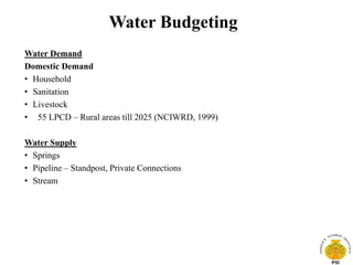 Water Budgeting
Water Demand
Domestic Demand
• Household
• Sanitation
• Livestock
• 55 LPCD – Rural areas till 2025 (NCIWRD, 1999)
Water Supply
• Springs
• Pipeline – Standpost, Private Connections
• Stream
 