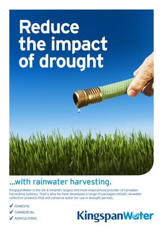 Reduce
     the impact
     of drought




...with rainwater harvesting.
KingspanWater is the UK & Ireland’s largest and most experienced provider of rainwater
harvesting systems. That is why we have developed a range of packaged retrofit rainwater
collection products that will conserve water for use in drought periods.

   DOMESTIC
   COMMERCIAL
   AGRICULTURAL
 