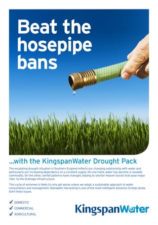 Beat the
     hosepipe
     bans



...with the KingspanWater Drought Pack
The escalating drought situation in Southern England reflects our changing relationship with water and
particularly our increasing dependency on a constant supply. On one hand, water has become a valuable
commodity. On the other, rainfall patterns have changed, leading to shorter heavier bursts that pose major
risks to the drainage infrastructure.
This cycle of extremes is likely to only get worse unless we adopt a sustainable approach to water
consumption and management. Rainwater Harvesting is one of the most intelligent solutions to help tackle
both these issues.


    DOMESTIC
    COMMERCIAL
    AGRICULTURAL
 