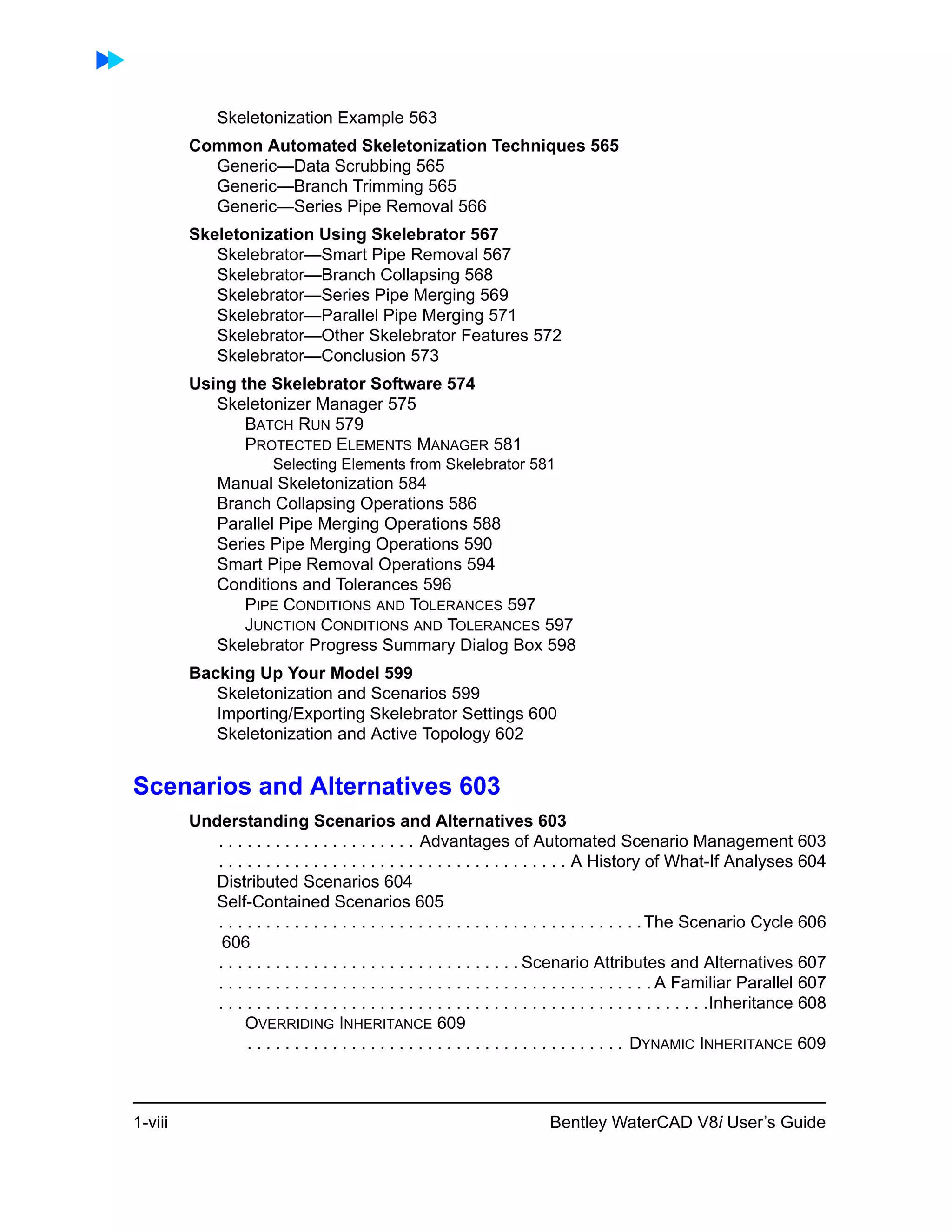 1-viii Bentley WaterCAD V8i User’s Guide
Skeletonization Example 563
Common Automated Skeletonization Techniques 565
Generic—Data Scrubbing 565
Generic—Branch Trimming 565
Generic—Series Pipe Removal 566
Skeletonization Using Skelebrator 567
Skelebrator—Smart Pipe Removal 567
Skelebrator—Branch Collapsing 568
Skelebrator—Series Pipe Merging 569
Skelebrator—Parallel Pipe Merging 571
Skelebrator—Other Skelebrator Features 572
Skelebrator—Conclusion 573
Using the Skelebrator Software 574
Skeletonizer Manager 575
BATCH RUN 579
PROTECTED ELEMENTS MANAGER 581
Selecting Elements from Skelebrator 581
Manual Skeletonization 584
Branch Collapsing Operations 586
Parallel Pipe Merging Operations 588
Series Pipe Merging Operations 590
Smart Pipe Removal Operations 594
Conditions and Tolerances 596
PIPE CONDITIONS AND TOLERANCES 597
JUNCTION CONDITIONS AND TOLERANCES 597
Skelebrator Progress Summary Dialog Box 598
Backing Up Your Model 599
Skeletonization and Scenarios 599
Importing/Exporting Skelebrator Settings 600
Skeletonization and Active Topology 602
Scenarios and Alternatives 603
Understanding Scenarios and Alternatives 603
. . . . . . . . . . . . . . . . . . . . . Advantages of Automated Scenario Management 603
. . . . . . . . . . . . . . . . . . . . . . . . . . . . . . . . . . . . . A History of What-If Analyses 604
Distributed Scenarios 604
Self-Contained Scenarios 605
. . . . . . . . . . . . . . . . . . . . . . . . . . . . . . . . . . . . . . . . . . . . .The Scenario Cycle 606
606
. . . . . . . . . . . . . . . . . . . . . . . . . . . . . . . . Scenario Attributes and Alternatives 607
. . . . . . . . . . . . . . . . . . . . . . . . . . . . . . . . . . . . . . . . . . . . . . A Familiar Parallel 607
. . . . . . . . . . . . . . . . . . . . . . . . . . . . . . . . . . . . . . . . . . . . . . . . . . . .Inheritance 608
OVERRIDING INHERITANCE 609
. . . . . . . . . . . . . . . . . . . . . . . . . . . . . . . . . . . . . . . . DYNAMIC INHERITANCE 609
 