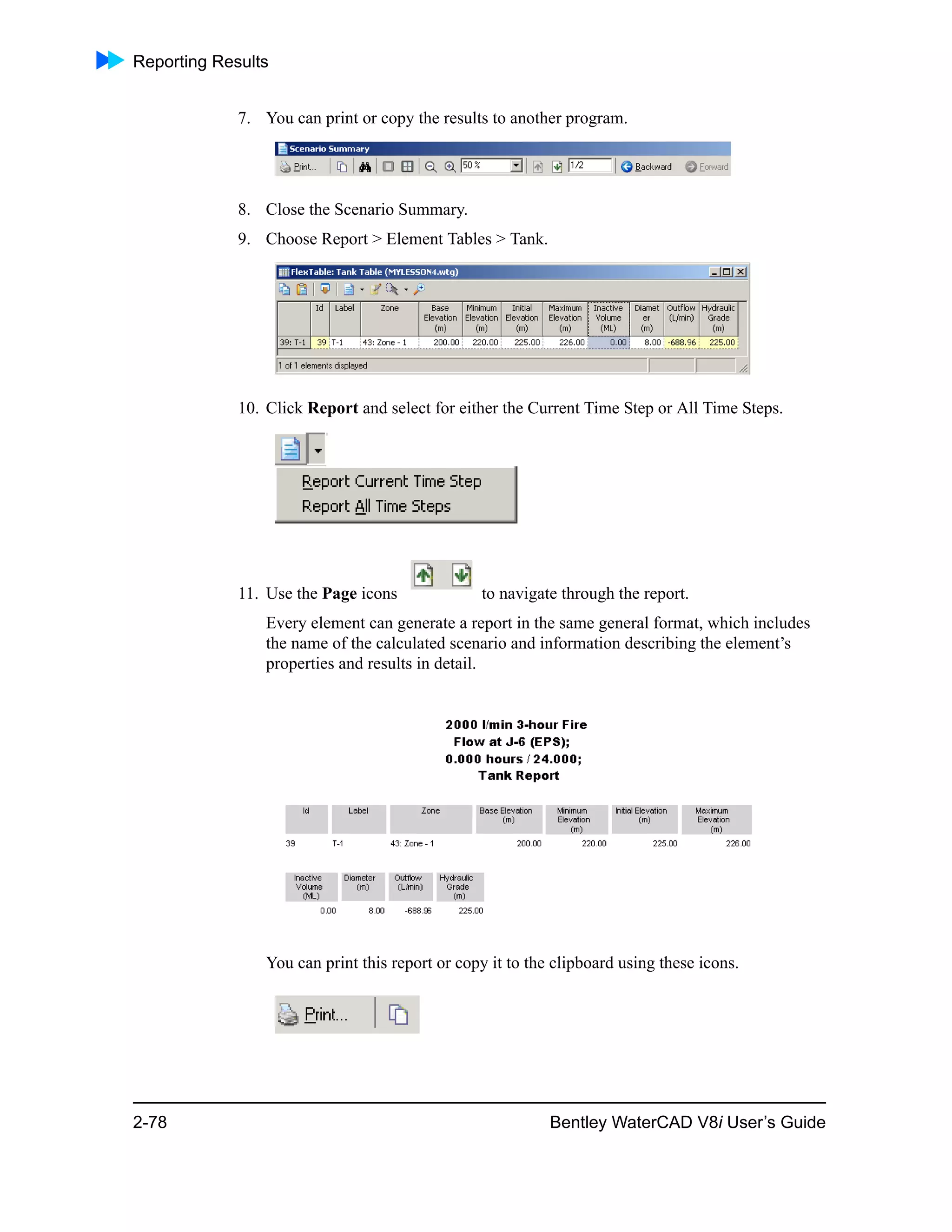 Reporting Results
2-78 Bentley WaterCAD V8i User’s Guide
7. You can print or copy the results to another program.
8. Close the Scenario Summary.
9. Choose Report > Element Tables > Tank.
10. Click Report and select for either the Current Time Step or All Time Steps.
11. Use the Page icons to navigate through the report.
Every element can generate a report in the same general format, which includes
the name of the calculated scenario and information describing the element’s
properties and results in detail.
You can print this report or copy it to the clipboard using these icons.
 