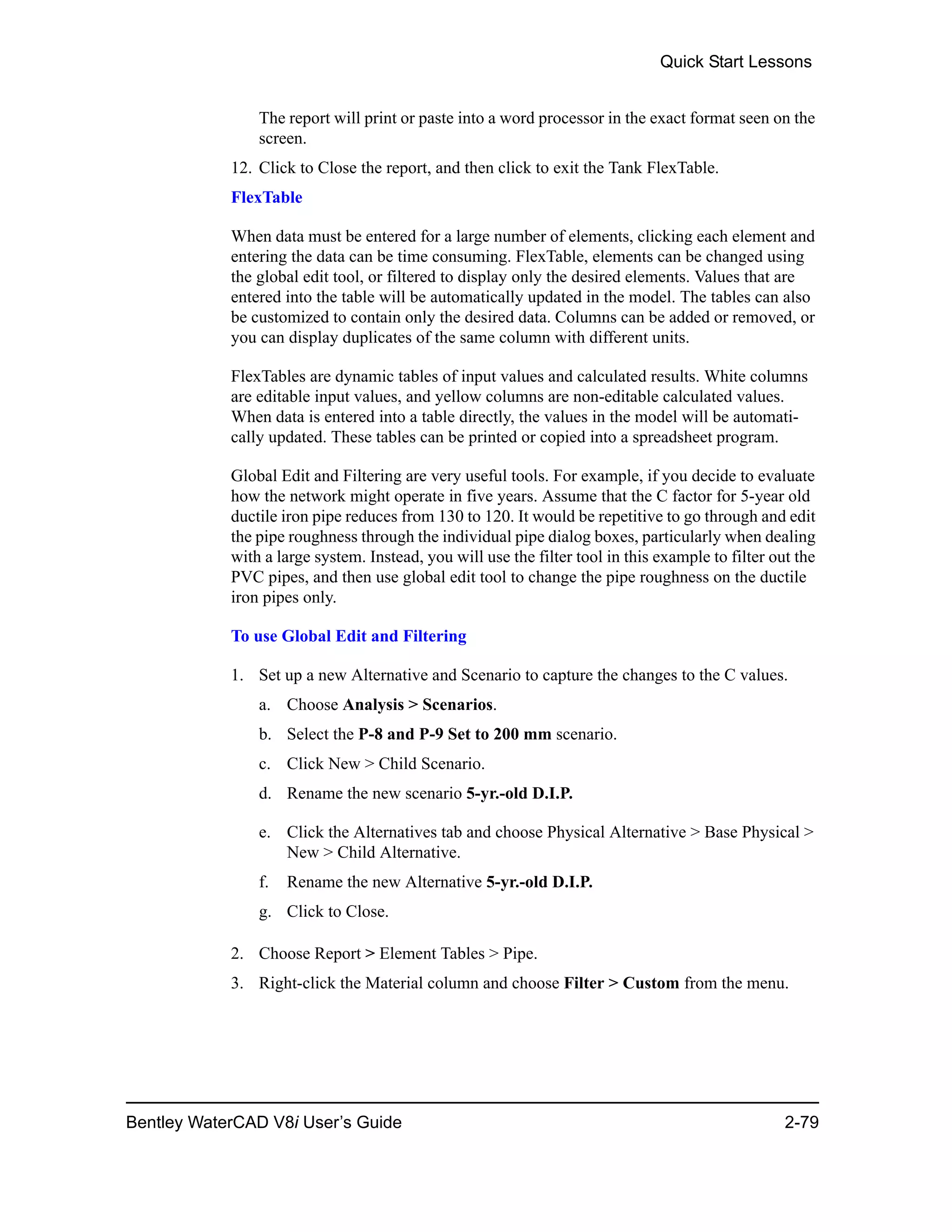 Quick Start Lessons
Bentley WaterCAD V8i User’s Guide 2-79
The report will print or paste into a word processor in the exact format seen on the
screen.
12. Click to Close the report, and then click to exit the Tank FlexTable.
FlexTable
When data must be entered for a large number of elements, clicking each element and
entering the data can be time consuming. FlexTable, elements can be changed using
the global edit tool, or filtered to display only the desired elements. Values that are
entered into the table will be automatically updated in the model. The tables can also
be customized to contain only the desired data. Columns can be added or removed, or
you can display duplicates of the same column with different units.
FlexTables are dynamic tables of input values and calculated results. White columns
are editable input values, and yellow columns are non-editable calculated values.
When data is entered into a table directly, the values in the model will be automati-
cally updated. These tables can be printed or copied into a spreadsheet program.
Global Edit and Filtering are very useful tools. For example, if you decide to evaluate
how the network might operate in five years. Assume that the C factor for 5-year old
ductile iron pipe reduces from 130 to 120. It would be repetitive to go through and edit
the pipe roughness through the individual pipe dialog boxes, particularly when dealing
with a large system. Instead, you will use the filter tool in this example to filter out the
PVC pipes, and then use global edit tool to change the pipe roughness on the ductile
iron pipes only.
To use Global Edit and Filtering
1. Set up a new Alternative and Scenario to capture the changes to the C values.
a. Choose Analysis > Scenarios.
b. Select the P-8 and P-9 Set to 200 mm scenario.
c. Click New > Child Scenario.
d. Rename the new scenario 5-yr.-old D.I.P.
e. Click the Alternatives tab and choose Physical Alternative > Base Physical >
New > Child Alternative.
f. Rename the new Alternative 5-yr.-old D.I.P.
g. Click to Close.
2. Choose Report > Element Tables > Pipe.
3. Right-click the Material column and choose Filter > Custom from the menu.
 