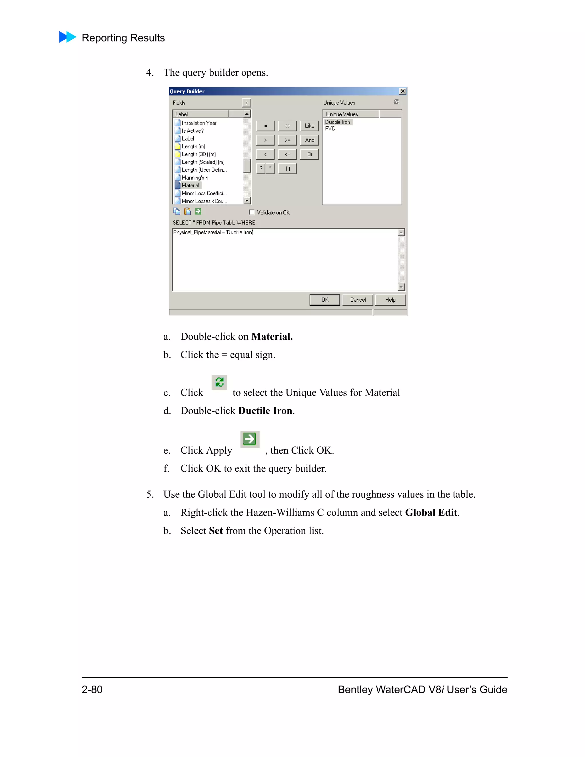 Reporting Results
2-80 Bentley WaterCAD V8i User’s Guide
4. The query builder opens.
a. Double-click on Material.
b. Click the = equal sign.
c. Click to select the Unique Values for Material
d. Double-click Ductile Iron.
e. Click Apply , then Click OK.
f. Click OK to exit the query builder.
5. Use the Global Edit tool to modify all of the roughness values in the table.
a. Right-click the Hazen-Williams C column and select Global Edit.
b. Select Set from the Operation list.
 