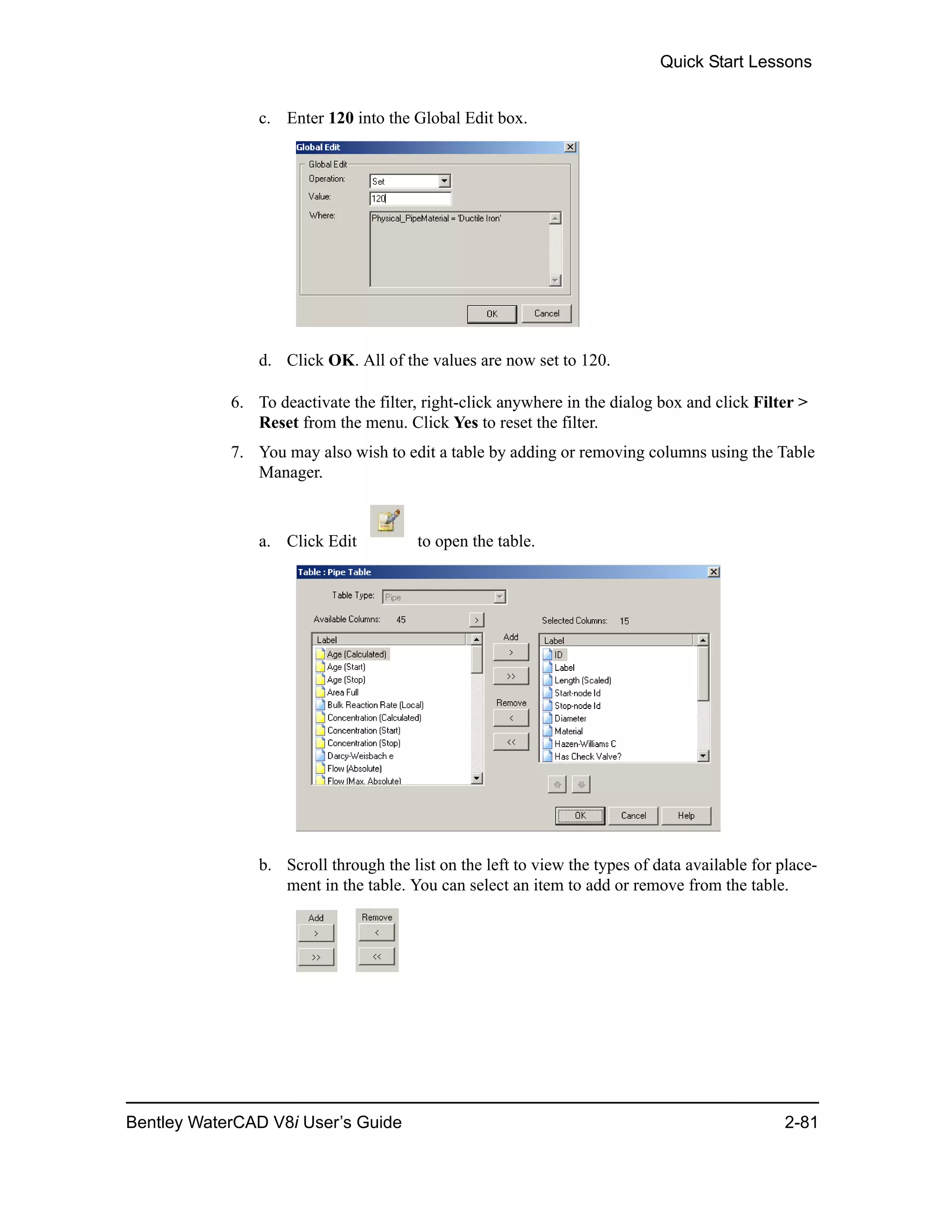 Quick Start Lessons
Bentley WaterCAD V8i User’s Guide 2-81
c. Enter 120 into the Global Edit box.
d. Click OK. All of the values are now set to 120.
6. To deactivate the filter, right-click anywhere in the dialog box and click Filter >
Reset from the menu. Click Yes to reset the filter.
7. You may also wish to edit a table by adding or removing columns using the Table
Manager.
a. Click Edit to open the table.
b. Scroll through the list on the left to view the types of data available for place-
ment in the table. You can select an item to add or remove from the table.
 
