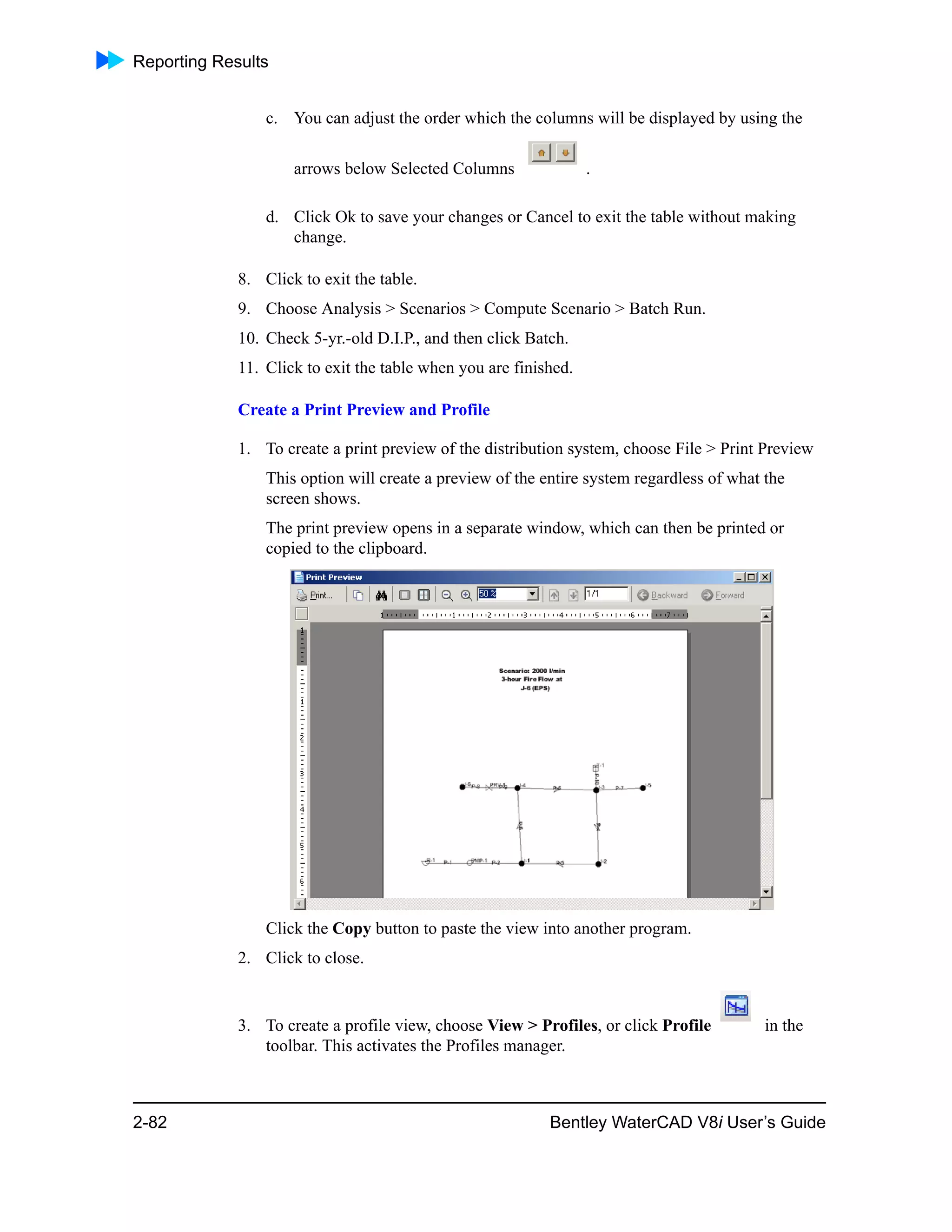 Reporting Results
2-82 Bentley WaterCAD V8i User’s Guide
c. You can adjust the order which the columns will be displayed by using the
arrows below Selected Columns .
d. Click Ok to save your changes or Cancel to exit the table without making
change.
8. Click to exit the table.
9. Choose Analysis > Scenarios > Compute Scenario > Batch Run.
10. Check 5-yr.-old D.I.P., and then click Batch.
11. Click to exit the table when you are finished.
Create a Print Preview and Profile
1. To create a print preview of the distribution system, choose File > Print Preview
This option will create a preview of the entire system regardless of what the
screen shows.
The print preview opens in a separate window, which can then be printed or
copied to the clipboard.
Click the Copy button to paste the view into another program.
2. Click to close.
3. To create a profile view, choose View > Profiles, or click Profile in the
toolbar. This activates the Profiles manager.
 